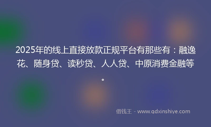 2025年的线上直接放款正规平台有那些有：融逸花、随身贷、读秒贷、人人贷、中原消费金融等。