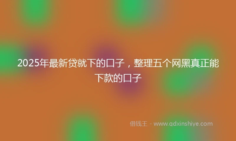 2025年最新贷就下的口子，整理五个网黑真正能下款的口子