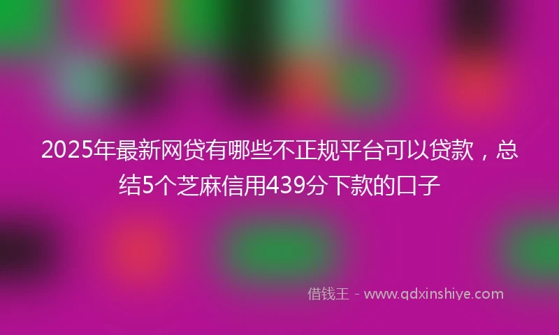 2025年最新网贷有哪些不正规平台可以贷款，总结5个芝麻信用439分下款的口子
