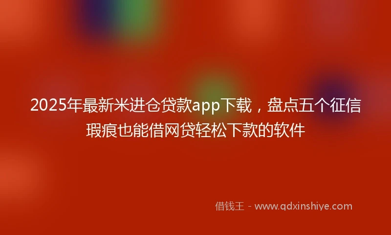2025年最新米进仓贷款app下载，盘点五个征信瑕疵也能借网贷轻松下款的软件