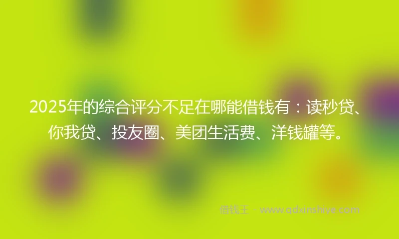 2025年的综合评分不足在哪能借钱有：读秒贷、你我贷、投友圈、美团生活费、洋钱罐等。