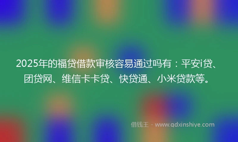 2025年的福贷借款审核容易通过吗有：平安i贷、团贷网、维信卡卡贷、快贷通、小米贷款等。