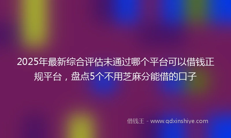 2025年最新综合评估未通过哪个平台可以借钱正规平台，盘点5个不用芝麻分能借的口子