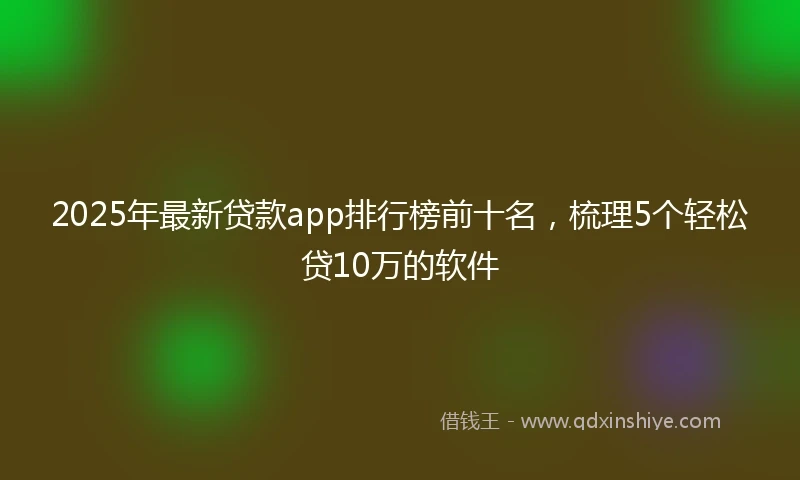2025年最新贷款app排行榜前十名,梳理5个轻松贷10万的软件