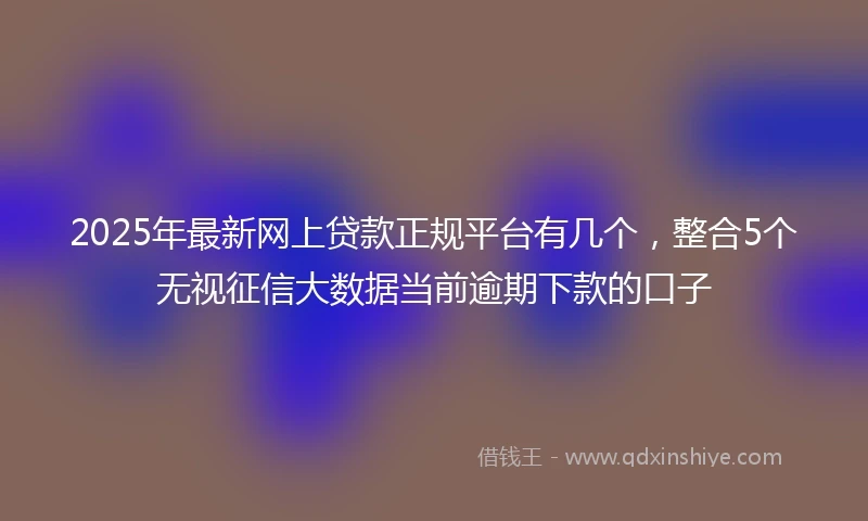 2025年最新网上贷款正规平台有几个，整合5个无视征信大数据当前逾期下款的口子