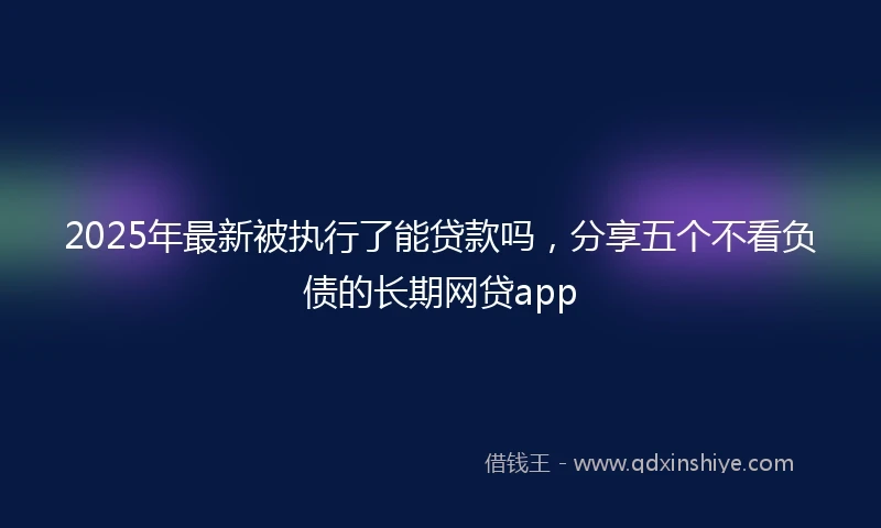 2025年最新被执行了能贷款吗，分享五个不看负债的长期网贷app