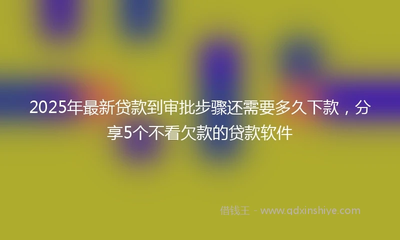 2025年最新贷款到审批步骤还需要多久下款，分享5个不看欠款的贷款软件