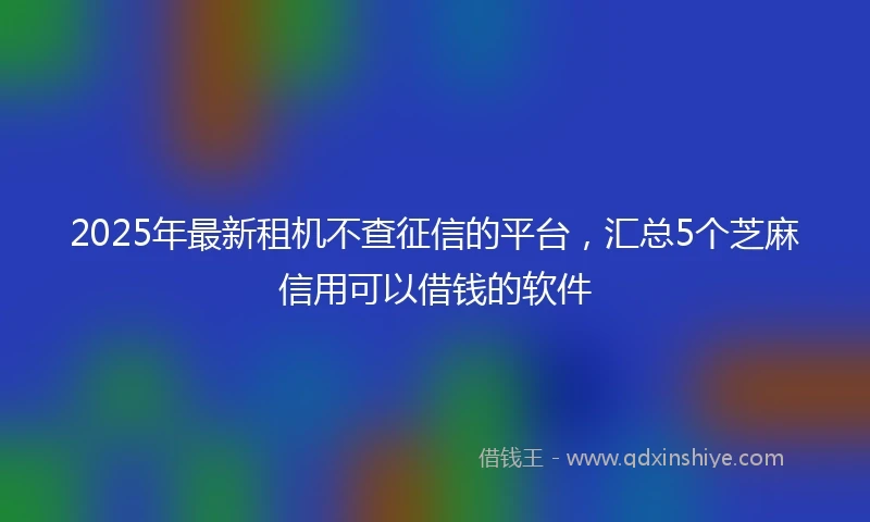 2025年最新租机不查征信的平台，汇总5个芝麻信用可以借钱的软件