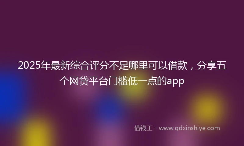2025年最新综合评分不足哪里可以借款，分享五个网贷平台门槛低一点的app