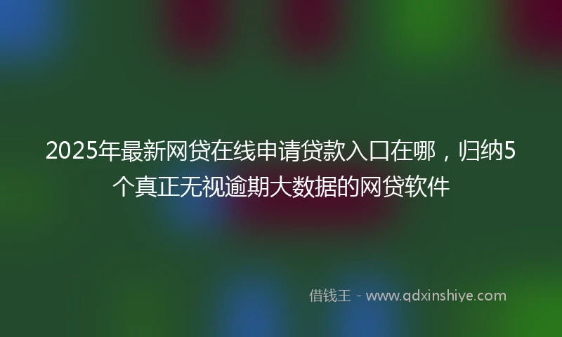 2025年最新网贷在线申请贷款入口在哪，归纳5个真正无视逾期大数据的网贷软件