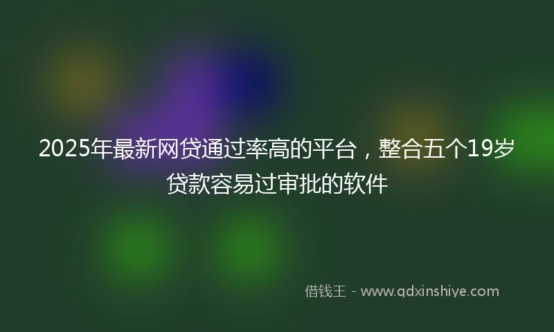 2025年最新网贷通过率高的平台，整合五个19岁贷款容易过审批的软件