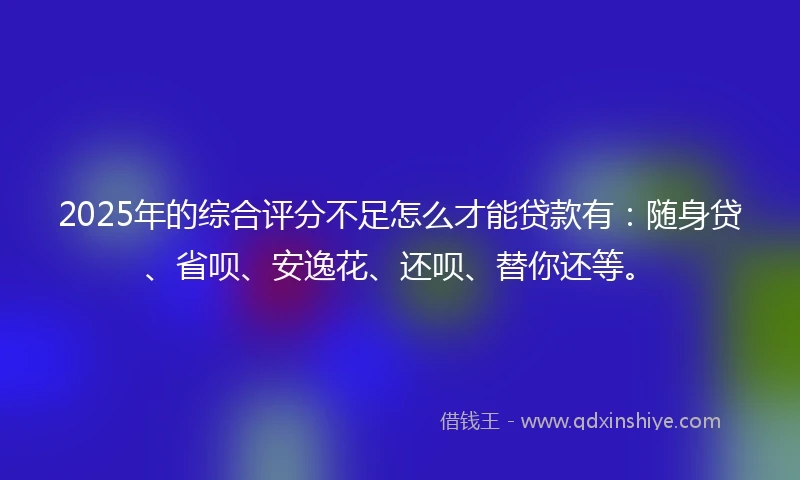 2025年的综合评分不足怎么才能贷款有：随身贷、省呗、安逸花、还呗、替你还等。