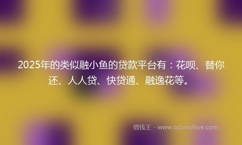 2025年的类似融小鱼的贷款平台有：花呗、替你还、人人贷、快贷通、融逸花等。