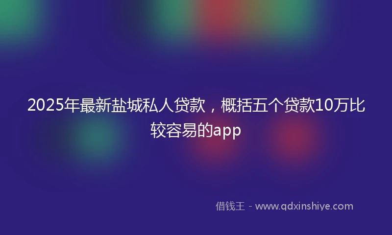 2025年最新盐城私人贷款，概括五个贷款10万比较容易的app
