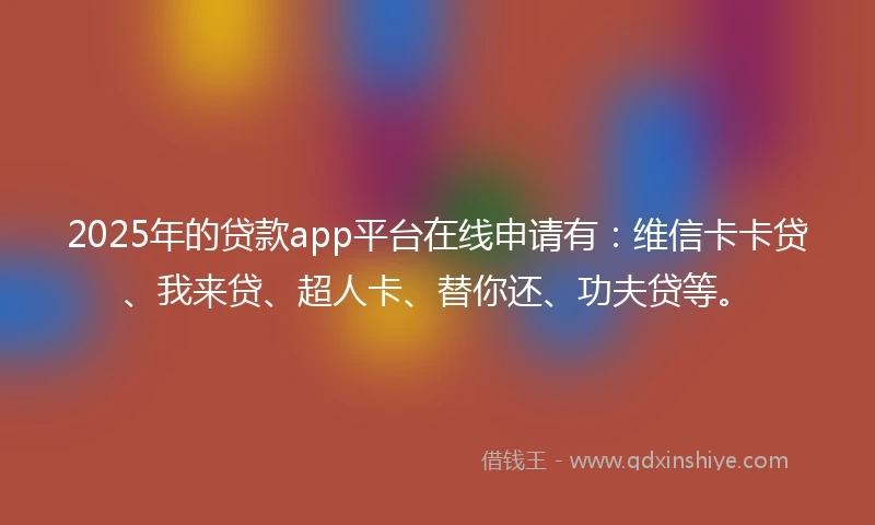 2025年的贷款app平台在线申请有：维信卡卡贷、我来贷、超人卡、替你还、功夫贷等。