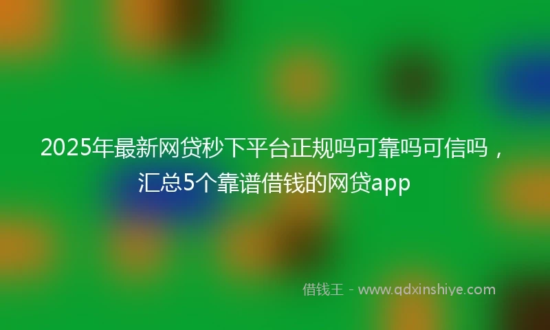 2025年最新网贷秒下平台正规吗可靠吗可信吗，汇总5个靠谱借钱的网贷app