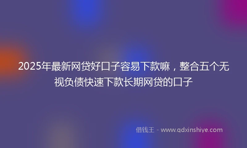 2025年最新网贷好口子容易下款嘛，整合五个无视负债快速下款长期网贷的口子