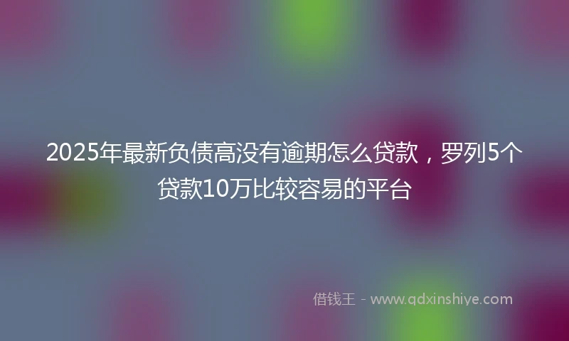 2025年最新负债高没有逾期怎么贷款，罗列5个贷款10万比较容易的平台