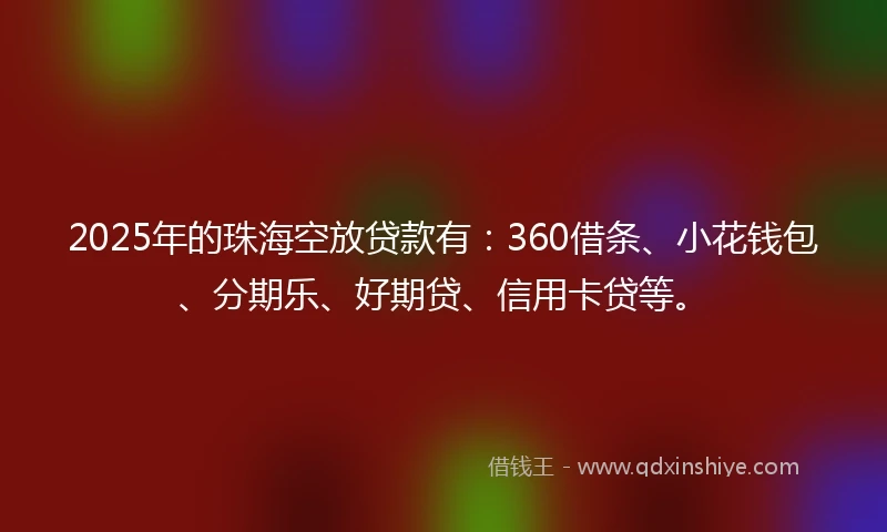 2025年的珠海空放贷款有：360借条、小花钱包、分期乐、好期贷、信用卡贷等。