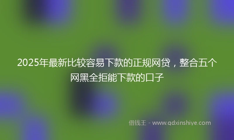 2025年最新比较容易下款的正规网贷，整合五个网黑全拒能下款的口子