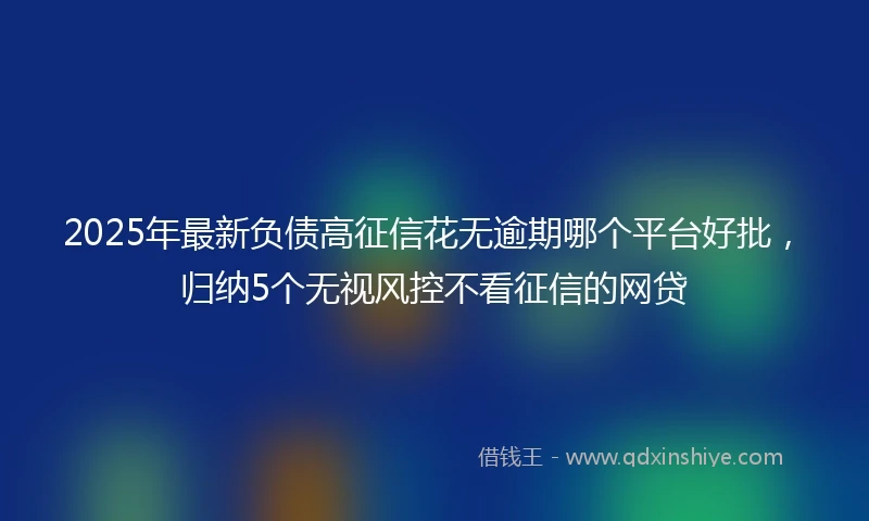2025年最新负债高征信花无逾期哪个平台好批,归纳5个无视风控不看征信的网贷