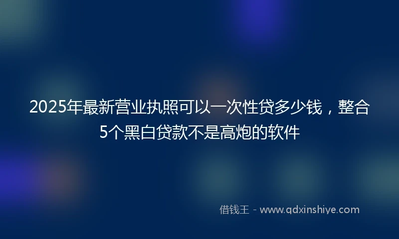 2025年最新营业执照可以一次性贷多少钱，整合5个黑白贷款不是高炮的软件