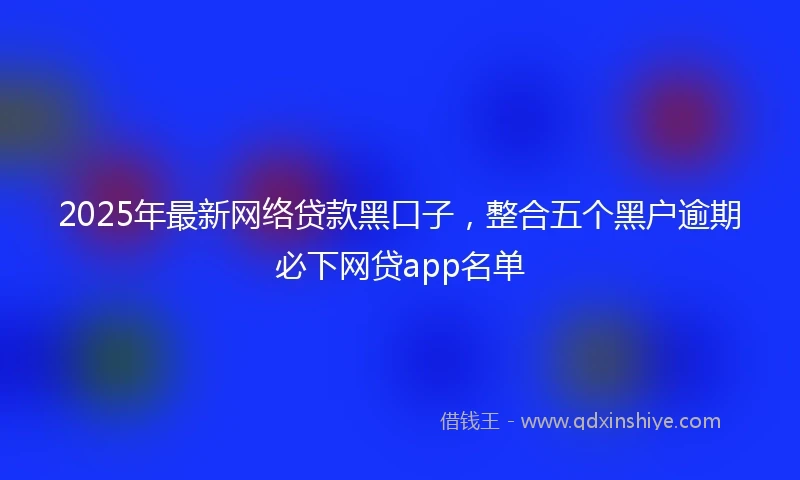 2025年最新网络贷款黑口子，整合五个黑户逾期必下网贷app名单