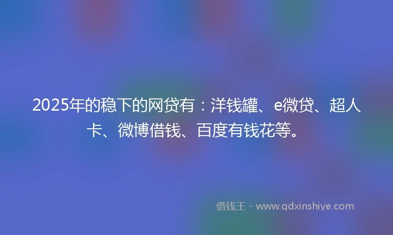 2025年的稳下的网贷有：洋钱罐、e微贷、超人卡、微博借钱、百度有钱花等。