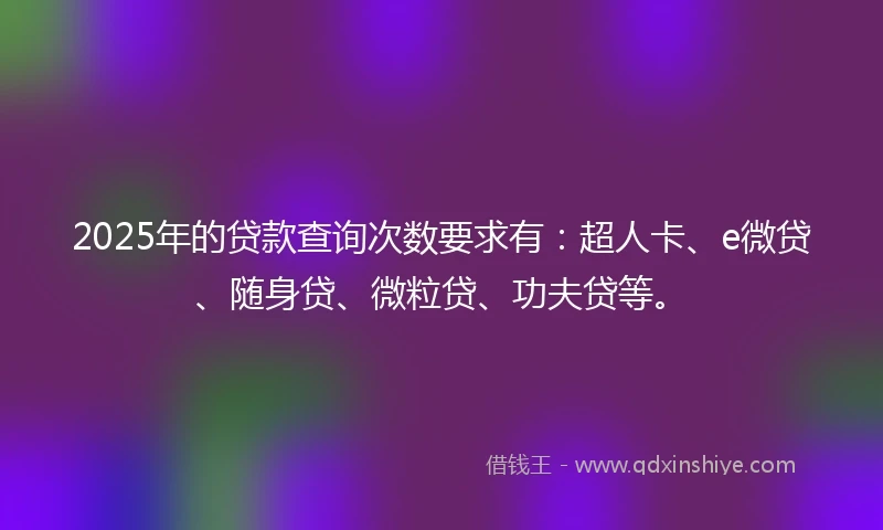 2025年的贷款查询次数要求有：超人卡、e微贷、随身贷、微粒贷、功夫贷等。