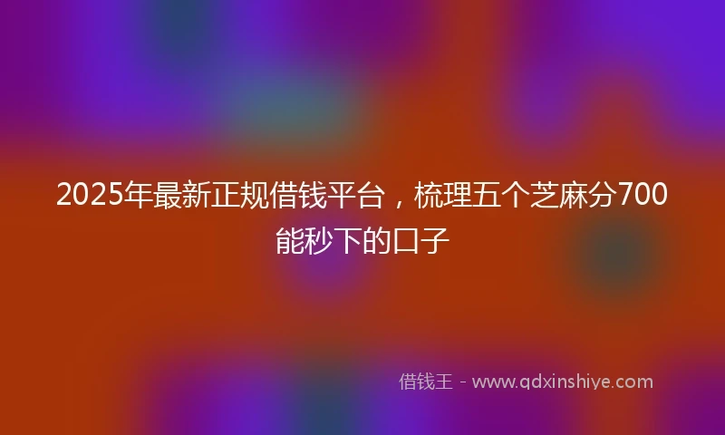 2025年最新正规借钱平台，梳理五个芝麻分700能秒下的口子