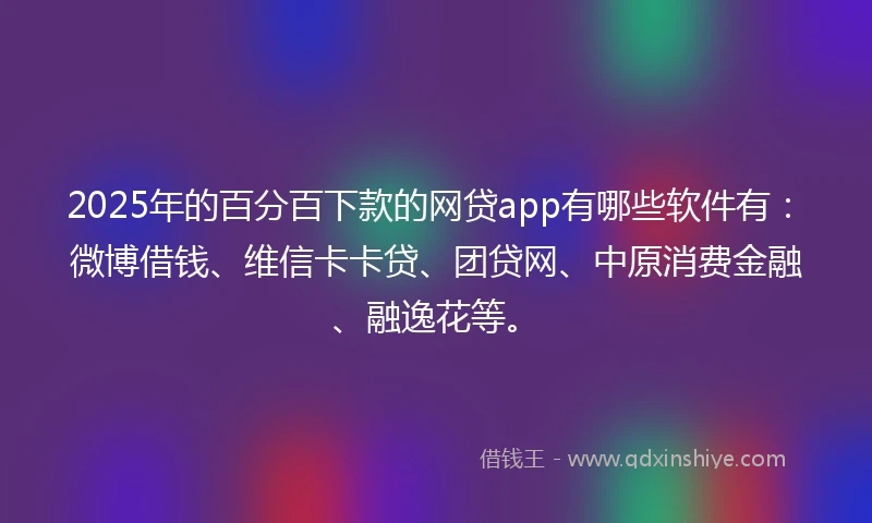 2025年的百分百下款的网贷app有哪些软件有：微博借钱、维信卡卡贷、团贷网、中原消费金融、融逸花等。