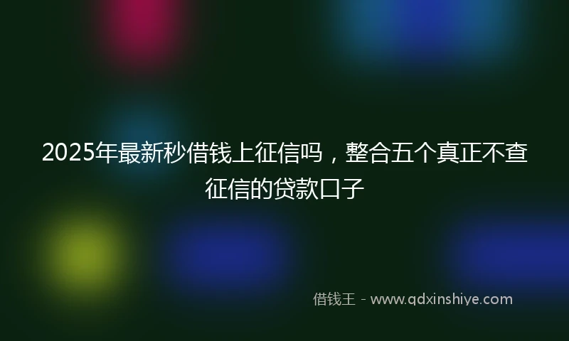 2025年最新秒借钱上征信吗，整合五个真正不查征信的贷款口子