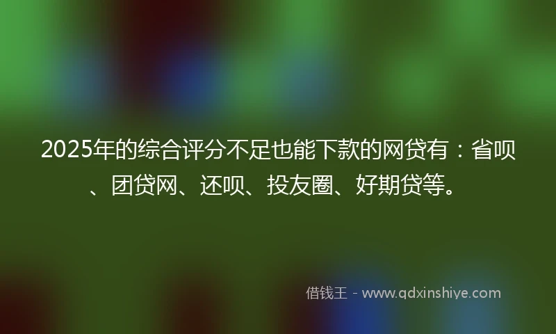 2025年的综合评分不足也能下款的网贷有：省呗、团贷网、还呗、投友圈、好期贷等。