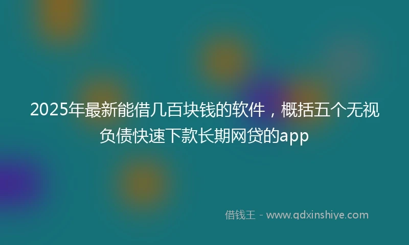 2025年最新能借几百块钱的软件，概括五个无视负债快速下款长期网贷的app