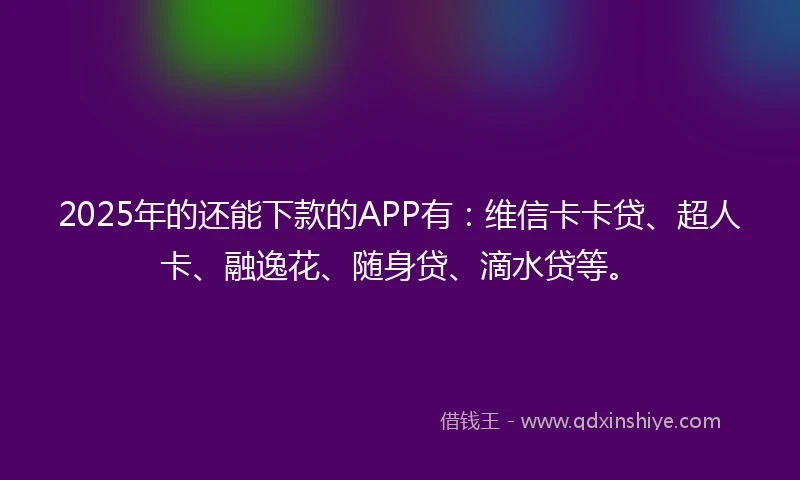 2025年的还能下款的APP有：维信卡卡贷、超人卡、融逸花、随身贷、滴水贷等。