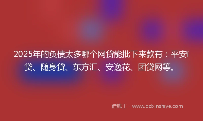 2025年的负债太多哪个网贷能批下来款有：平安i贷、随身贷、东方汇、安逸花、团贷网等。