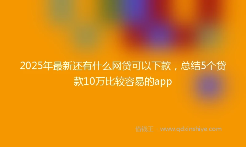 2025年最新还有什么网贷可以下款，总结5个贷款10万比较容易的app