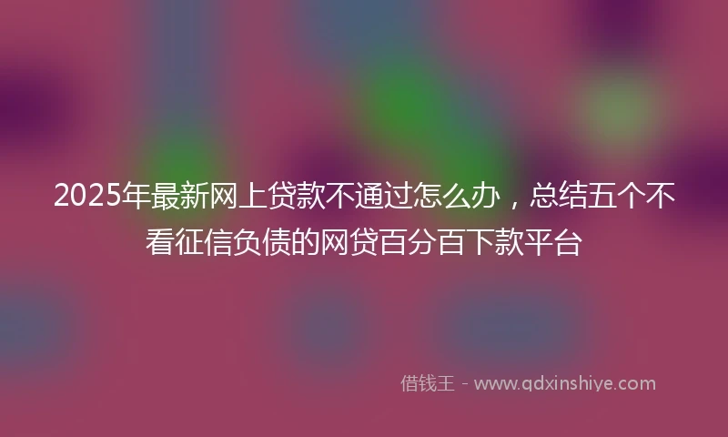 2025年最新网上贷款不通过怎么办，总结五个不看征信负债的网贷百分百下款平台