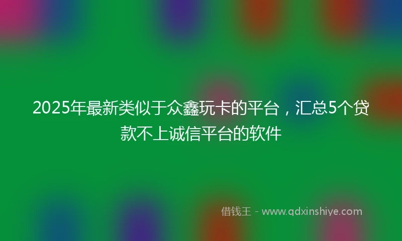 2025年最新类似于众鑫玩卡的平台，汇总5个贷款不上诚信平台的软件