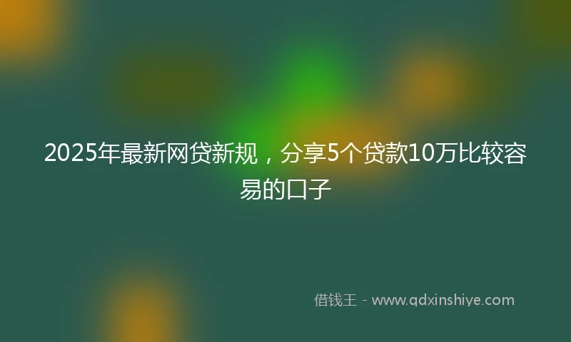 2025年最新网贷新规，分享5个贷款10万比较容易的口子