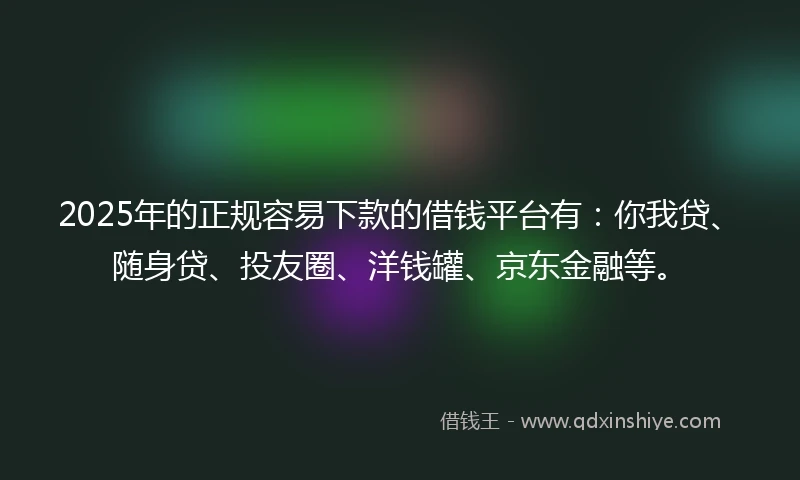 2025年的正规容易下款的借钱平台有：你我贷、随身贷、投友圈、洋钱罐、京东金融等。