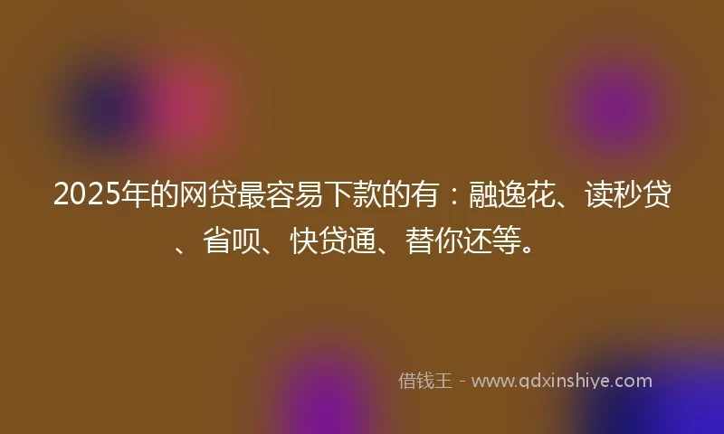 2025年的网贷最容易下款的有：融逸花、读秒贷、省呗、快贷通、替你还等。
