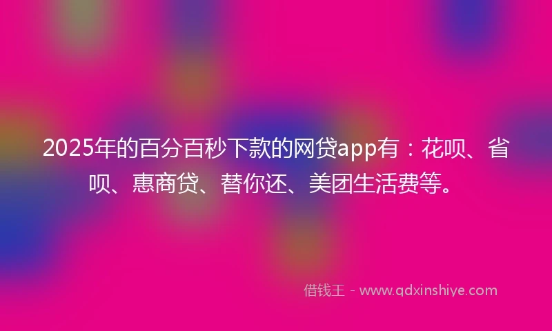 2025年的百分百秒下款的网贷app有：花呗、省呗、惠商贷、替你还、美团生活费等。