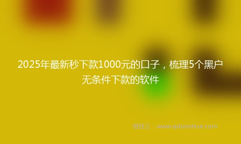 2025年最新秒下款1000元的口子,梳理5个黑户无条件下款的软件