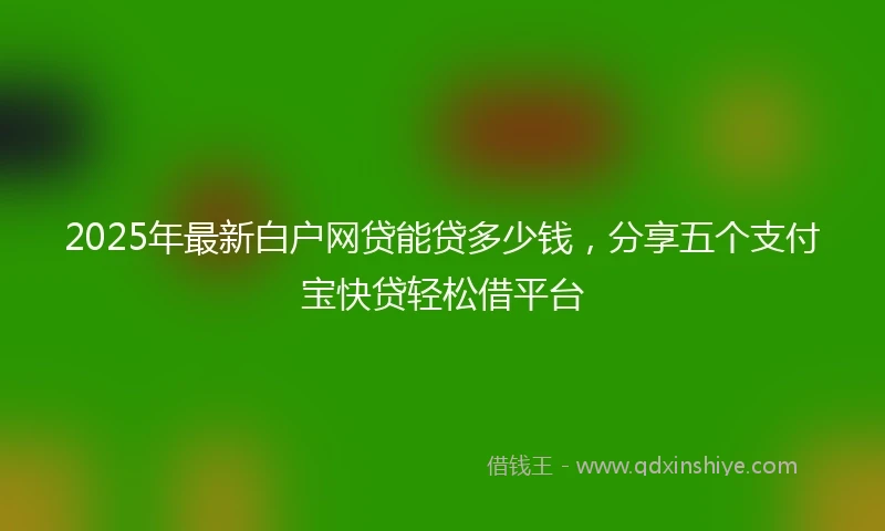 2025年最新白户网贷能贷多少钱，分享五个支付宝快贷轻松借平台