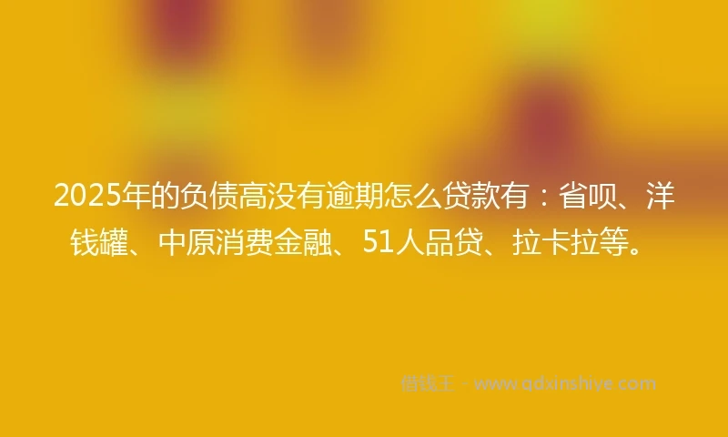2025年的负债高没有逾期怎么贷款有：省呗、洋钱罐、中原消费金融、51人品贷、拉卡拉等。
