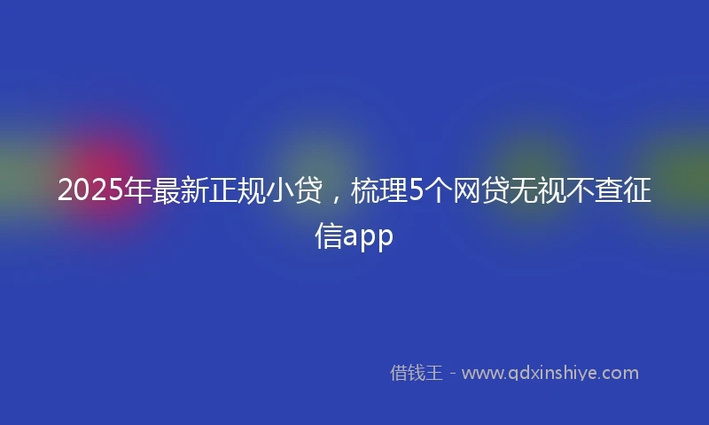 2025年最新正规小贷，梳理5个网贷无视不查征信app