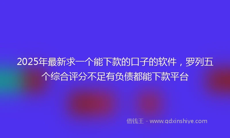 2025年最新求一个能下款的口子的软件，罗列五个综合评分不足有负债都能下款平台