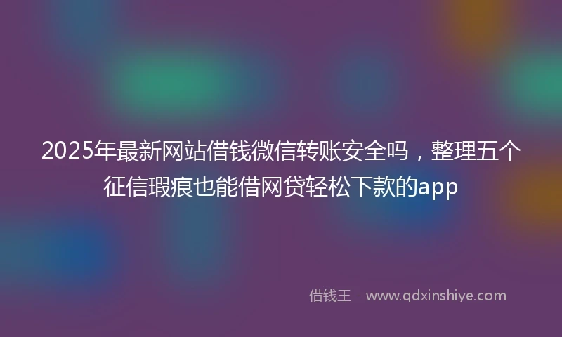 2025年最新网站借钱微信转账安全吗，整理五个征信瑕疵也能借网贷轻松下款的app