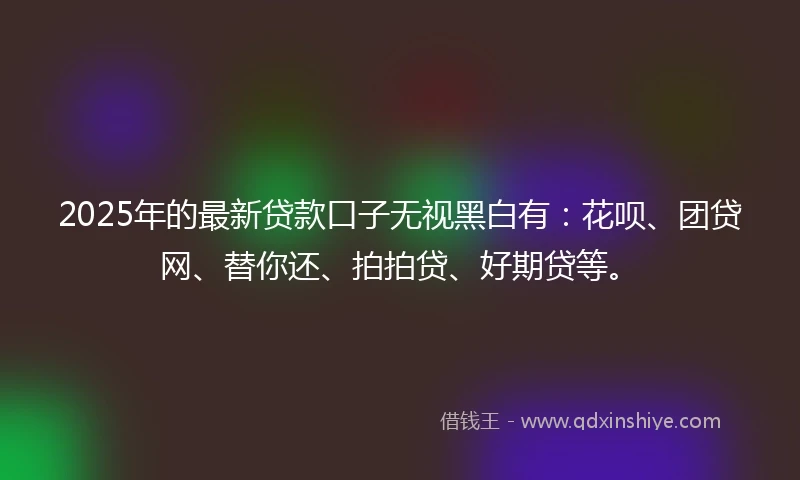 2025年的最新贷款口子无视黑白有：花呗、团贷网、替你还、拍拍贷、好期贷等。